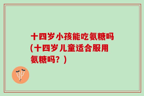 十四岁小孩能吃氨糖吗(十四岁儿童适合服用氨糖吗？)