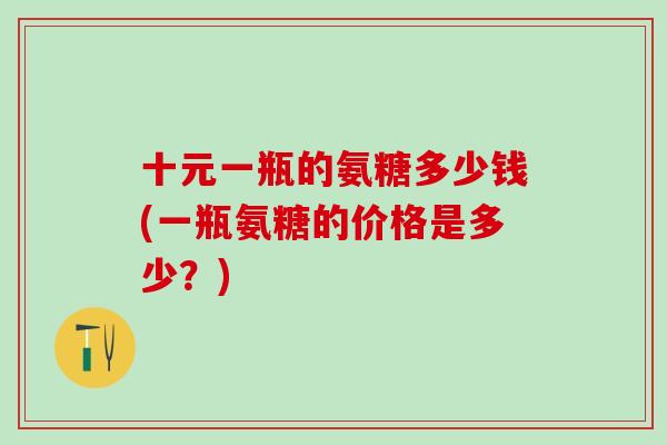 十元一瓶的氨糖多少钱(一瓶氨糖的价格是多少?) 十元一瓶的氨糖多少钱(一瓶氨糖的价格是多少?)