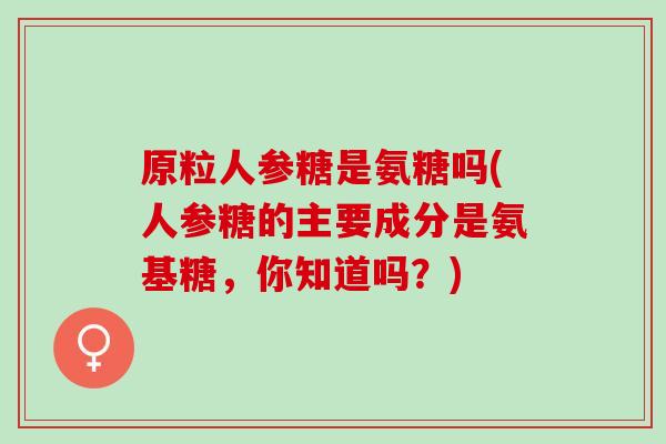 原粒人参糖是氨糖吗(人参糖的主要成分是氨基糖，你知道吗？)