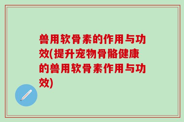 兽用软骨素的作用与功效(提升宠物骨骼健康的兽用软骨素作用与功效)