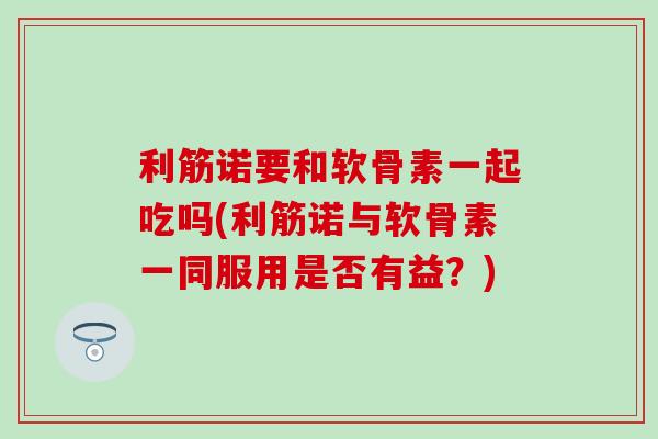 利筋诺要和软骨素一起吃吗(利筋诺与软骨素一同服用是否有益?) 利筋诺要和软骨素一起吃吗(利筋诺与软骨素一同服用是否有益?)