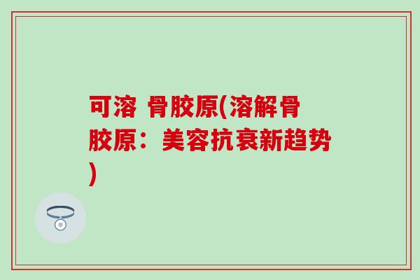 可溶 骨胶原(溶解骨胶原：美容抗衰新趋势)