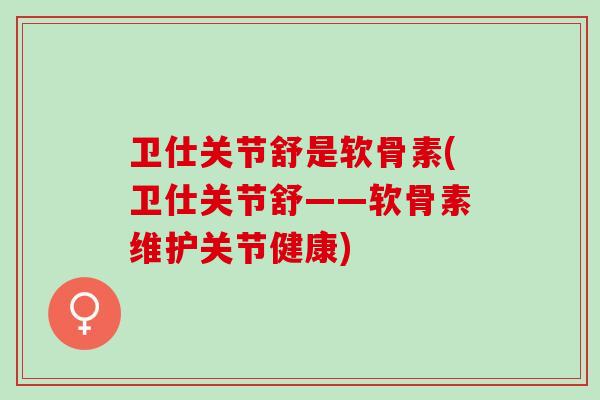 卫仕关节舒是软骨素(卫仕关节舒——软骨素维护关节健康)