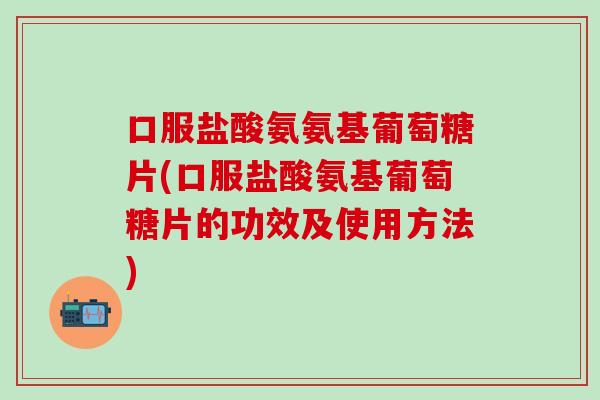 口服盐酸氨氨基葡萄糖片(口服盐酸氨基葡萄糖片的功效及使用方法)
