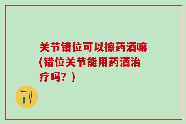 关节错位可以擦药酒嘛(错位关节能用药酒治疗吗？)