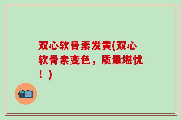 双心软骨素发黄(双心软骨素变色，质量堪忧！)