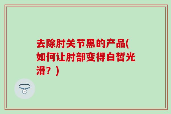 去除肘关节黑的产品(如何让肘部变得白皙光滑？)