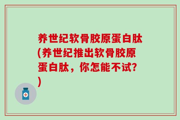 养世纪软骨胶原蛋白肽(养世纪推出软骨胶原蛋白肽，你怎能不试？)