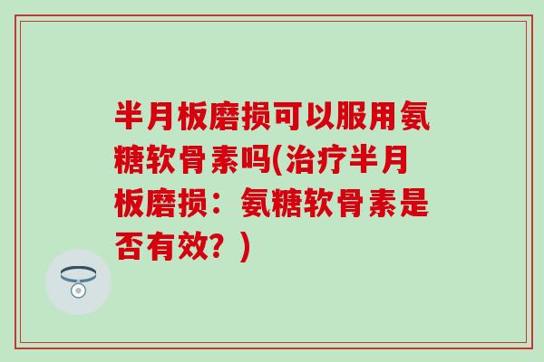 半月板磨损可以服用氨糖软骨素吗(治疗半月板磨损：氨糖软骨素是否有效？)