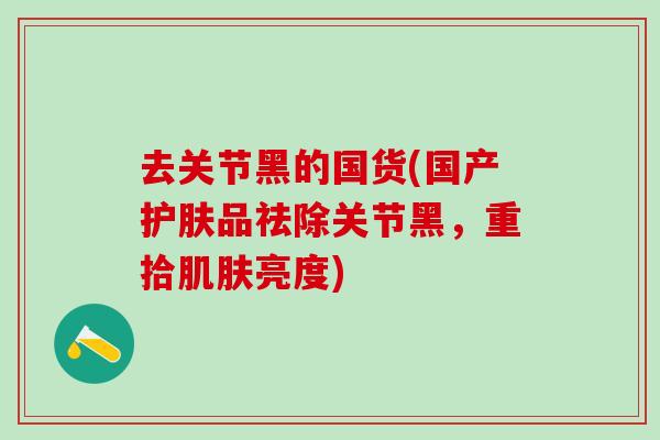 去关节黑的国货(国产护肤品祛除关节黑，重拾肌肤亮度)