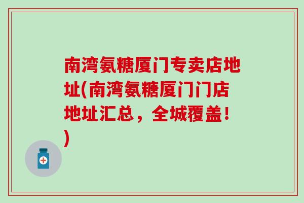 南湾氨糖厦门专卖店地址(南湾氨糖厦门门店地址汇总，全城覆盖！)