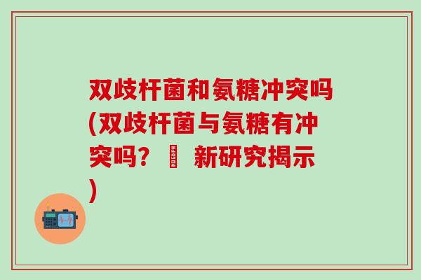 双歧杆菌和氨糖冲突吗(双歧杆菌与氨糖有冲突吗？– 新研究揭示)