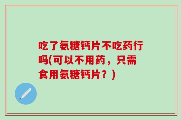 吃了氨糖钙片不吃药行吗(可以不用药，只需食用氨糖钙片？)