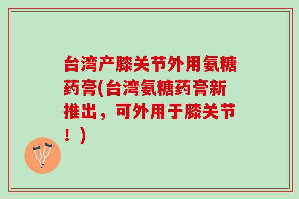台湾产膝关节外用氨糖药膏(台湾氨糖药膏新推出，可外用于膝关节！)
