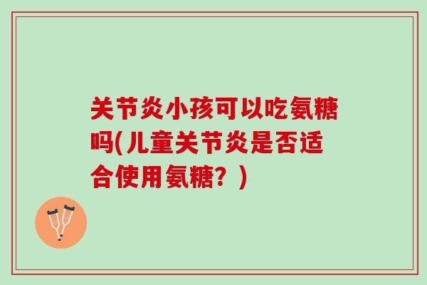 关节炎小孩可以吃氨糖吗(儿童关节炎是否适合使用氨糖？)