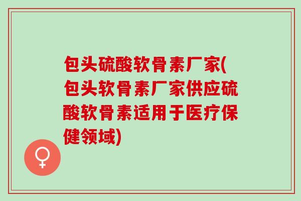 包头硫酸软骨素厂家(包头软骨素厂家供应硫酸软骨素适用于医疗保健领域)