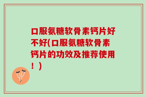 口服氨糖软骨素钙片好不好(口服氨糖软骨素钙片的功效及推荐使用！)