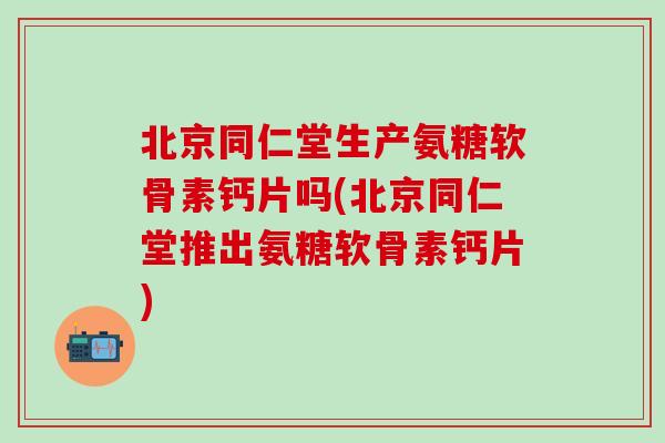 北京同仁堂生产氨糖软骨素钙片吗(北京同仁堂推出氨糖软骨素钙片)