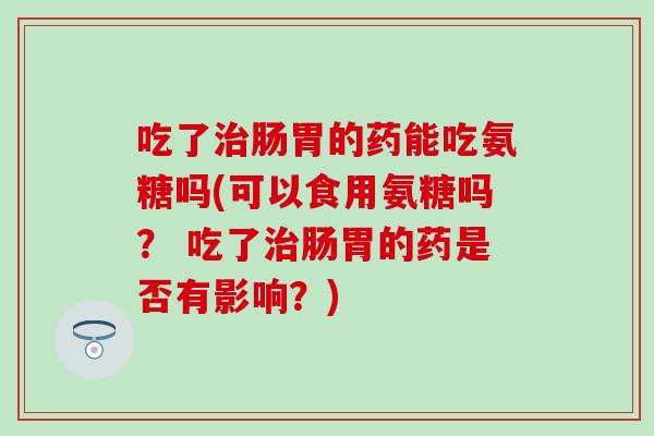 吃了治肠胃的药能吃氨糖吗(可以食用氨糖吗？ 吃了治肠胃的药是否有影响？)