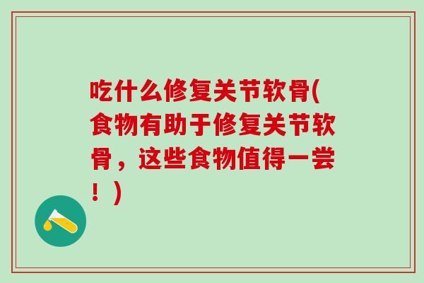 吃什么修复关节软骨(食物有助于修复关节软骨，这些食物值得一尝！)