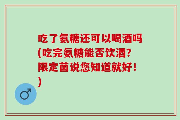吃了氨糖还可以喝酒吗(吃完氨糖能否饮酒？限定菌说您知道就好！)