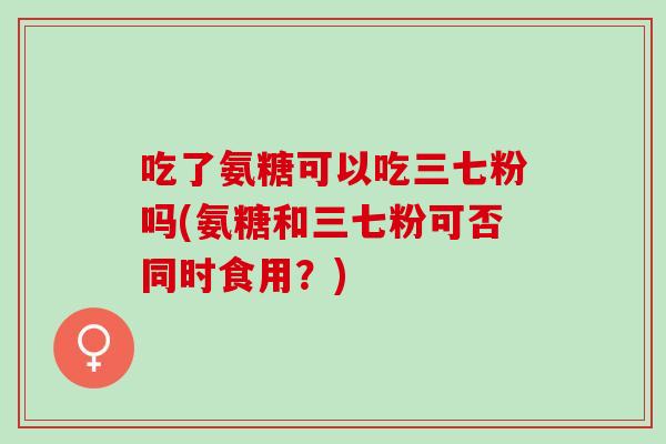 吃了氨糖可以吃三七粉吗(氨糖和三七粉可否同时食用？)