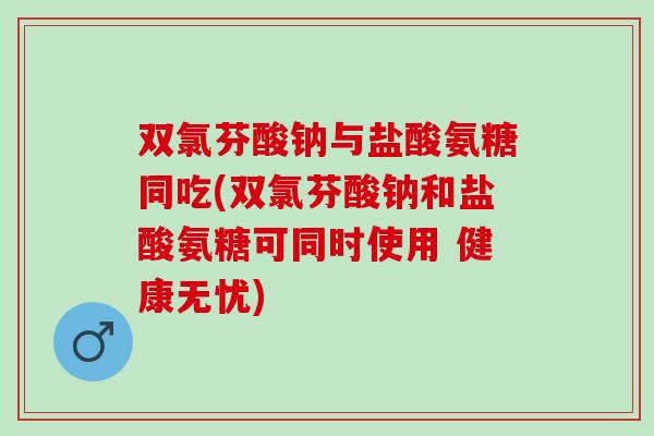 双氯芬酸钠与盐酸氨糖同吃(双氯芬酸钠和盐酸氨糖可同时使用 健康无忧)