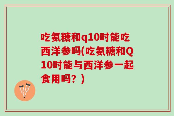 吃氨糖和q10时能吃西洋参吗(吃氨糖和Q10时能与西洋参一起食用吗？)