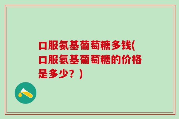 口服氨基葡萄糖多钱(口服氨基葡萄糖的价格是多少？)