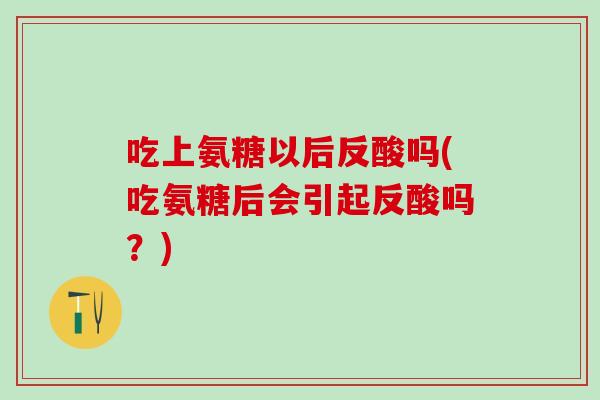 吃上氨糖以后反酸吗(吃氨糖后会引起反酸吗？)