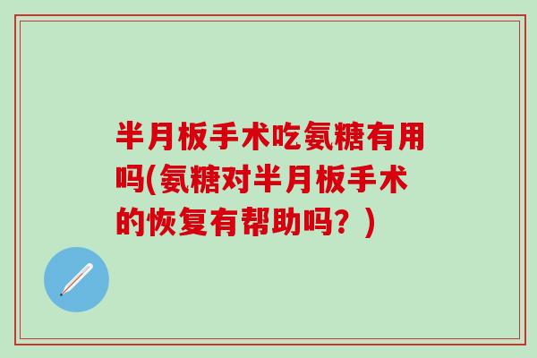 半月板手术吃氨糖有用吗(氨糖对半月板手术的恢复有帮助吗？)
