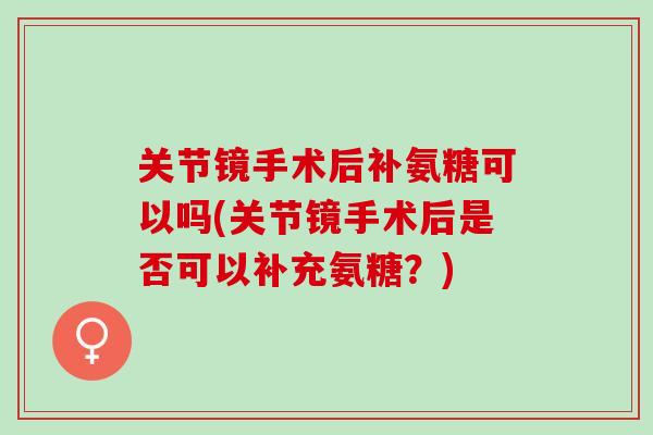 关节镜手术后补氨糖可以吗(关节镜手术后是否可以补充氨糖？)