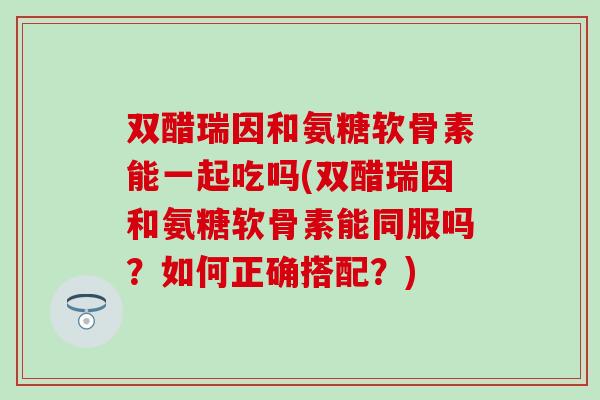 双醋瑞因和氨糖软骨素能一起吃吗(双醋瑞因和氨糖软骨素能同服吗？如何正确搭配？)