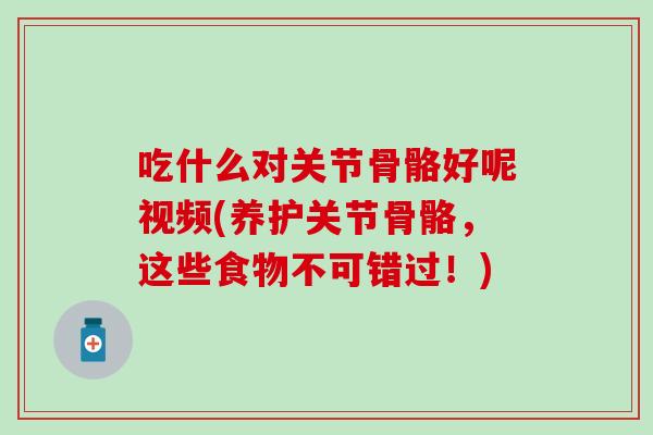 吃什么对关节骨骼好呢视频(养护关节骨骼，这些食物不可错过！)