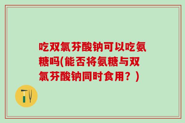 吃双氯芬酸钠可以吃氨糖吗(能否将氨糖与双氯芬酸钠同时食用？)