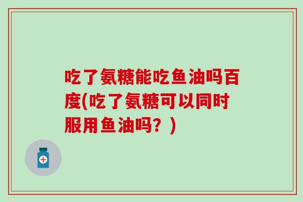 吃了氨糖能吃鱼油吗百度(吃了氨糖可以同时服用鱼油吗？)