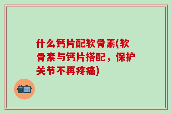 什么钙片配软骨素(软骨素与钙片搭配，保护关节不再疼痛)