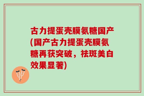 古力提蛋壳膜氨糖国产(国产古力提蛋壳膜氨糖再获突破，祛斑美白效果显著)