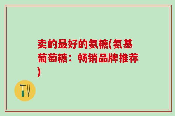 卖的最好的氨糖(氨基葡萄糖：畅销品牌推荐)
