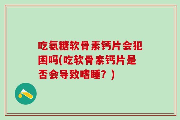 吃氨糖软骨素钙片会犯困吗(吃软骨素钙片是否会导致嗜睡？)