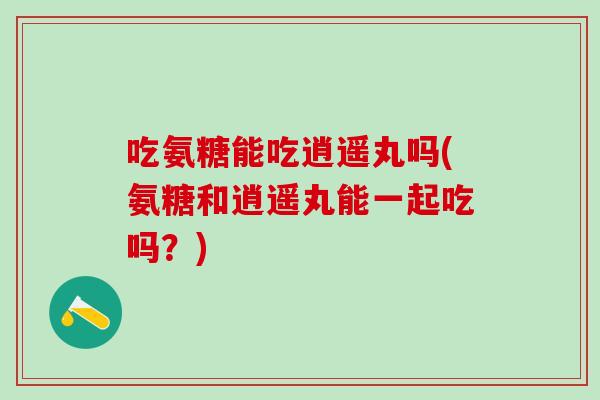 吃氨糖能吃逍遥丸吗(氨糖和逍遥丸能一起吃吗？)