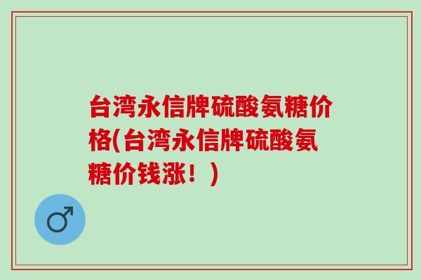 台湾永信牌硫酸氨糖价格(台湾永信牌硫酸氨糖价钱涨！)