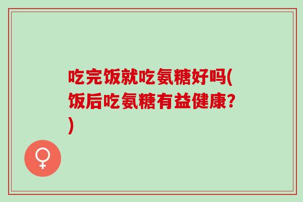 吃完饭就吃氨糖好吗(饭后吃氨糖有益健康？)