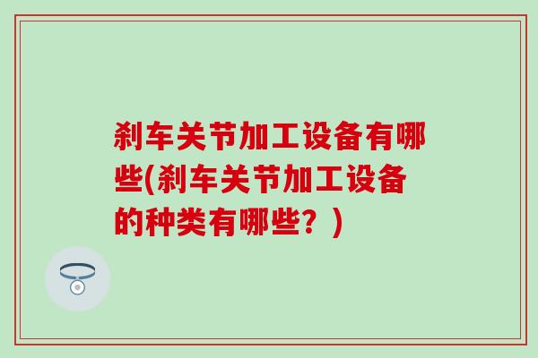刹车关节加工设备有哪些(刹车关节加工设备的种类有哪些？)