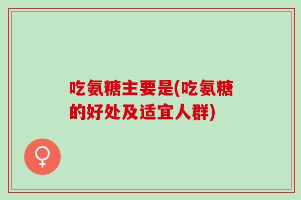 吃氨糖主要是(吃氨糖的好处及适宜人群)