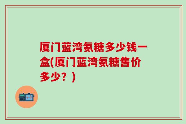 厦门蓝湾氨糖多少钱一盒(厦门蓝湾氨糖售价多少？)