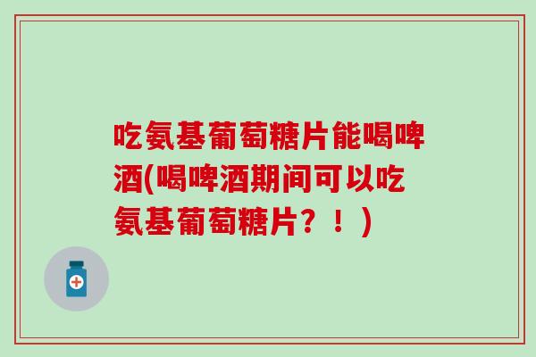 吃氨基葡萄糖片能喝啤酒(喝啤酒期间可以吃氨基葡萄糖片？！)