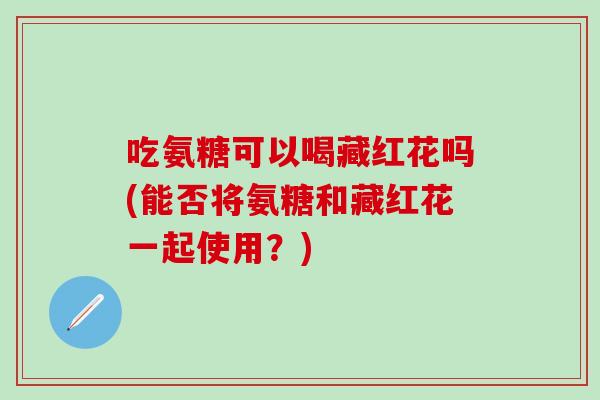 吃氨糖可以喝藏红花吗(能否将氨糖和藏红花一起使用？)
