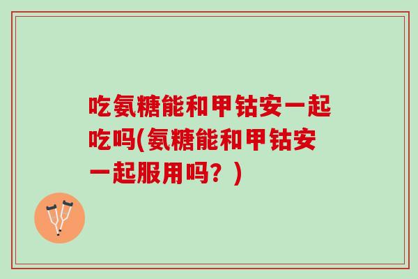 吃氨糖能和甲钴安一起吃吗(氨糖能和甲钴安一起服用吗？)