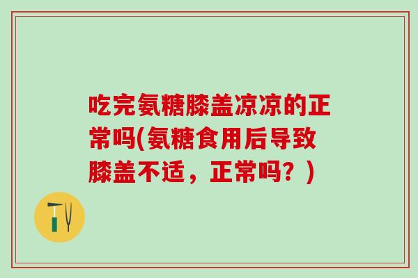 吃完氨糖膝盖凉凉的正常吗(氨糖食用后导致膝盖不适，正常吗？)